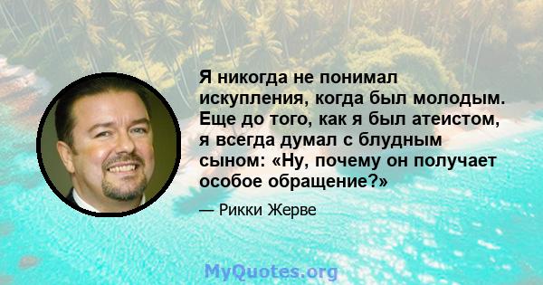 Я никогда не понимал искупления, когда был молодым. Еще до того, как я был атеистом, я всегда думал с блудным сыном: «Ну, почему он получает особое обращение?»