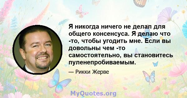 Я никогда ничего не делал для общего консенсуса. Я делаю что -то, чтобы угодить мне. Если вы довольны чем -то самостоятельно, вы становитесь пуленепробиваемым.