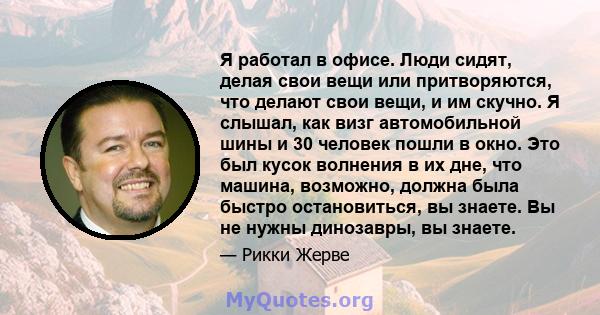 Я работал в офисе. Люди сидят, делая свои вещи или притворяются, что делают свои вещи, и им скучно. Я слышал, как визг автомобильной шины и 30 человек пошли в окно. Это был кусок волнения в их дне, что машина, возможно, 