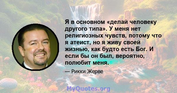 Я в основном «делай человеку другого типа». У меня нет религиозных чувств, потому что я атеист, но я живу своей жизнью, как будто есть Бог. И если бы он был, вероятно, полюбит меня.