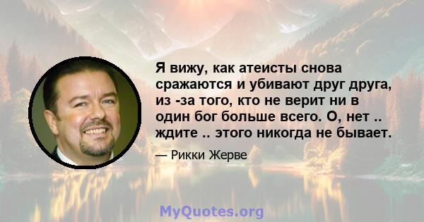 Я вижу, как атеисты снова сражаются и убивают друг друга, из -за того, кто не верит ни в один бог больше всего. О, нет .. ждите .. этого никогда не бывает.