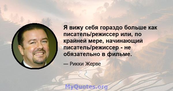 Я вижу себя гораздо больше как писатель/режиссер или, по крайней мере, начинающий писатель/режиссер - не обязательно в фильме.