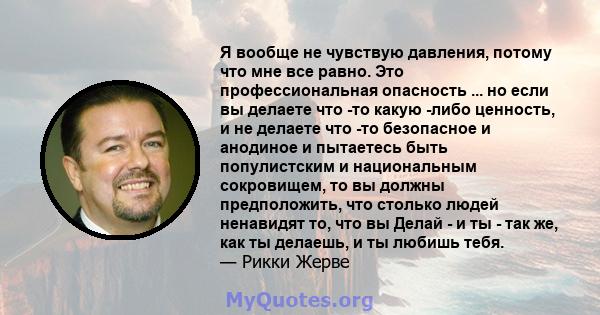 Я вообще не чувствую давления, потому что мне все равно. Это профессиональная опасность ... но если вы делаете что -то какую -либо ценность, и не делаете что -то безопасное и анодиное и пытаетесь быть популистским и