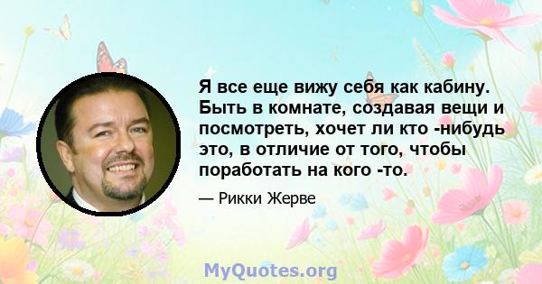 Я все еще вижу себя как кабину. Быть в комнате, создавая вещи и посмотреть, хочет ли кто -нибудь это, в отличие от того, чтобы поработать на кого -то.