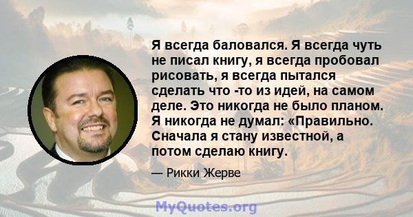 Я всегда баловался. Я всегда чуть не писал книгу, я всегда пробовал рисовать, я всегда пытался сделать что -то из идей, на самом деле. Это никогда не было планом. Я никогда не думал: «Правильно. Сначала я стану