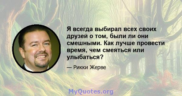 Я всегда выбирал всех своих друзей о том, были ли они смешными. Как лучше провести время, чем смеяться или улыбаться?