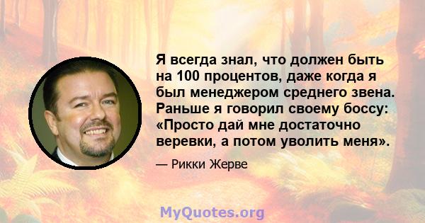 Я всегда знал, что должен быть на 100 процентов, даже когда я был менеджером среднего звена. Раньше я говорил своему боссу: «Просто дай мне достаточно веревки, а потом уволить меня».