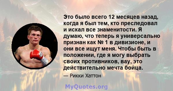 Это было всего 12 месяцев назад, когда я был тем, кто преследовал и искал все знаменитости. Я думаю, что теперь я универсально признан как № 1 в дивизионе, и они все ищут меня. Чтобы быть в положении, где я могу выбрать 