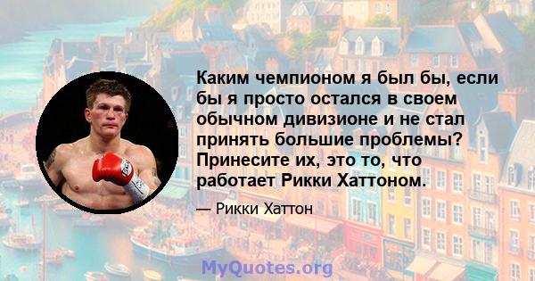 Каким чемпионом я был бы, если бы я просто остался в своем обычном дивизионе и не стал принять большие проблемы? Принесите их, это то, что работает Рикки Хаттоном.