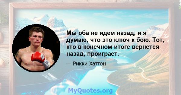 Мы оба не идем назад, и я думаю, что это ключ к бою. Тот, кто в конечном итоге вернется назад, проиграет.