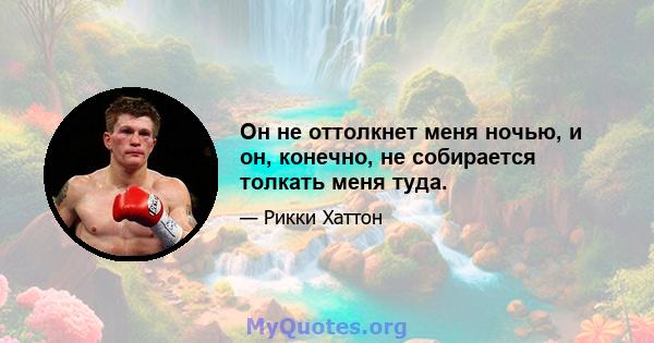 Он не оттолкнет меня ночью, и он, конечно, не собирается толкать меня туда.