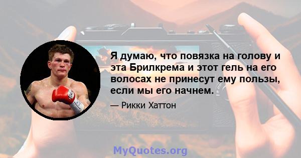 Я думаю, что повязка на голову и эта Брилкрема и этот гель на его волосах не принесут ему пользы, если мы его начнем.