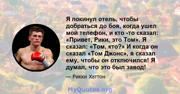 Я покинул отель, чтобы добраться до боя, когда ушел мой телефон, и кто -то сказал: «Привет, Рики, это Том». Я сказал: «Том, кто?» И когда он сказал «Том Джонс», я сказал ему, чтобы он отключился! Я думал, что это был