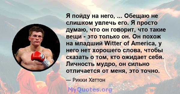 Я пойду на него, ... Обещаю не слишком увлечь его. Я просто думаю, что он говорит, что такие вещи - это только он. Он похож на младший Witter of America, у него нет хорошего слова, чтобы сказать о том, кто ожидает себя. 