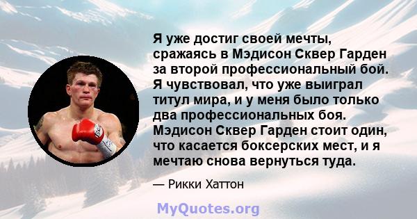 Я уже достиг своей мечты, сражаясь в Мэдисон Сквер Гарден за второй профессиональный бой. Я чувствовал, что уже выиграл титул мира, и у меня было только два профессиональных боя. Мэдисон Сквер Гарден стоит один, что