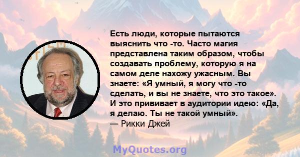 Есть люди, которые пытаются выяснить что -то. Часто магия представлена ​​таким образом, чтобы создавать проблему, которую я на самом деле нахожу ужасным. Вы знаете: «Я умный, я могу что -то сделать, и вы не знаете, что