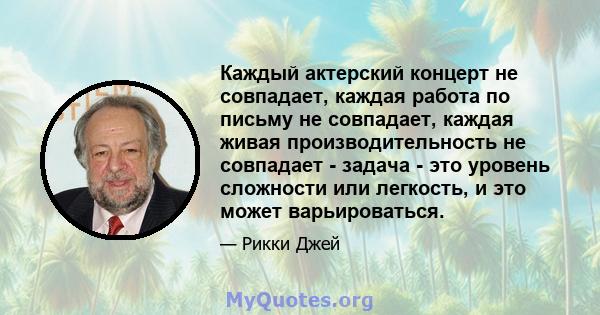 Каждый актерский концерт не совпадает, каждая работа по письму не совпадает, каждая живая производительность не совпадает - задача - это уровень сложности или легкость, и это может варьироваться.