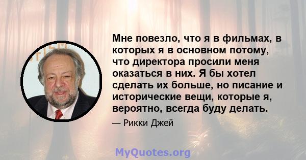 Мне повезло, что я в фильмах, в которых я в основном потому, что директора просили меня оказаться в них. Я бы хотел сделать их больше, но писание и исторические вещи, которые я, вероятно, всегда буду делать.