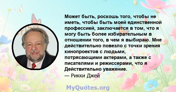 Может быть, роскошь того, чтобы не иметь, чтобы быть моей единственной профессией, заключается в том, что я могу быть более избирательным в отношении того, в чем я выбираю. Мне действительно повезло с точки зрения