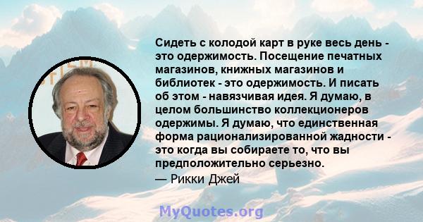 Сидеть с колодой карт в руке весь день - это одержимость. Посещение печатных магазинов, книжных магазинов и библиотек - это одержимость. И писать об этом - навязчивая идея. Я думаю, в целом большинство коллекционеров