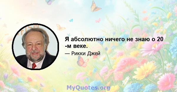 Я абсолютно ничего не знаю о 20 -м веке.