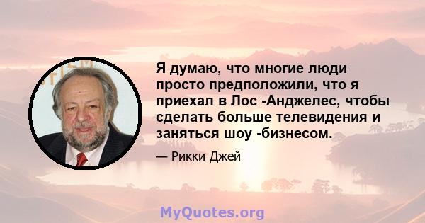 Я думаю, что многие люди просто предположили, что я приехал в Лос -Анджелес, чтобы сделать больше телевидения и заняться шоу -бизнесом.