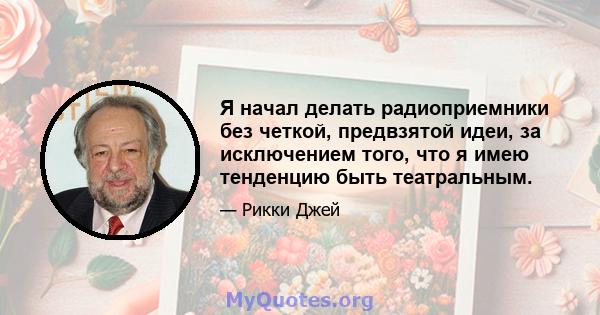 Я начал делать радиоприемники без четкой, предвзятой идеи, за исключением того, что я имею тенденцию быть театральным.