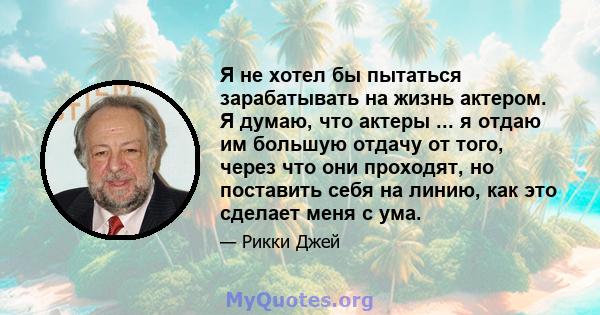 Я не хотел бы пытаться зарабатывать на жизнь актером. Я думаю, что актеры ... я отдаю им большую отдачу от того, через что они проходят, но поставить себя на линию, как это сделает меня с ума.