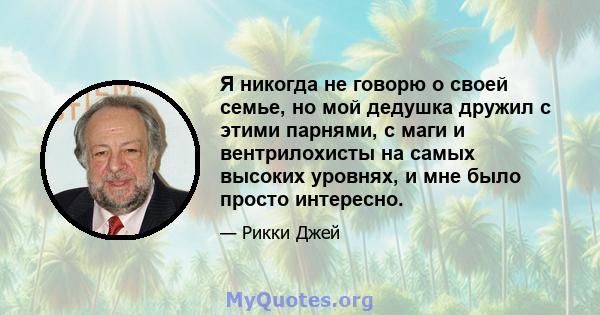 Я никогда не говорю о своей семье, но мой дедушка дружил с этими парнями, с маги и вентрилохисты на самых высоких уровнях, и мне было просто интересно.