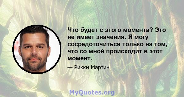 Что будет с этого момента? Это не имеет значения. Я могу сосредоточиться только на том, что со мной происходит в этот момент.