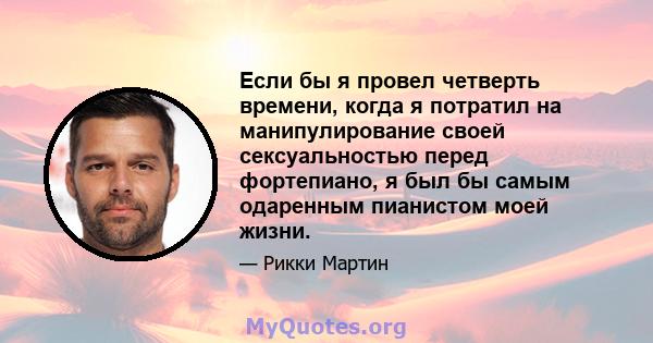 Если бы я провел четверть времени, когда я потратил на манипулирование своей сексуальностью перед фортепиано, я был бы самым одаренным пианистом моей жизни.