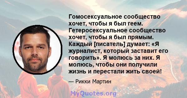 Гомосексуальное сообщество хочет, чтобы я был геем. Гетеросексуальное сообщество хочет, чтобы я был прямым. Каждый [писатель] думает: «Я журналист, который заставит его говорить». Я молюсь за них. Я молюсь, чтобы они