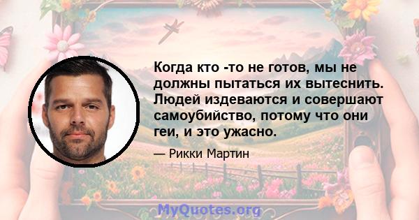 Когда кто -то не готов, мы не должны пытаться их вытеснить. Людей издеваются и совершают самоубийство, потому что они геи, и это ужасно.