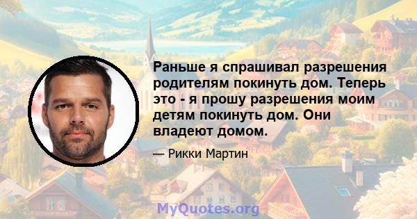 Раньше я спрашивал разрешения родителям покинуть дом. Теперь это - я прошу разрешения моим детям покинуть дом. Они владеют домом.