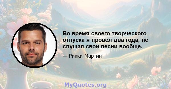 Во время своего творческого отпуска я провел два года, не слушая свои песни вообще.