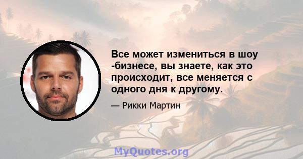 Все может измениться в шоу -бизнесе, вы знаете, как это происходит, все меняется с одного дня к другому.