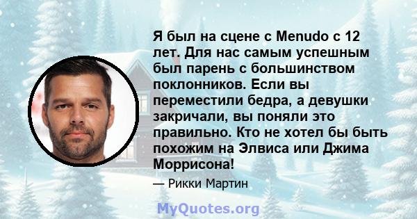 Я был на сцене с Menudo с 12 лет. Для нас самым успешным был парень с большинством поклонников. Если вы переместили бедра, а девушки закричали, вы поняли это правильно. Кто не хотел бы быть похожим на Элвиса или Джима