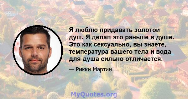 Я люблю придавать золотой душ. Я делал это раньше в душе. Это как сексуально, вы знаете, температура вашего тела и вода для душа сильно отличается.