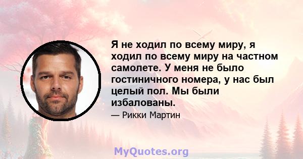 Я не ходил по всему миру, я ходил по всему миру на частном самолете. У меня не было гостиничного номера, у нас был целый пол. Мы были избалованы.