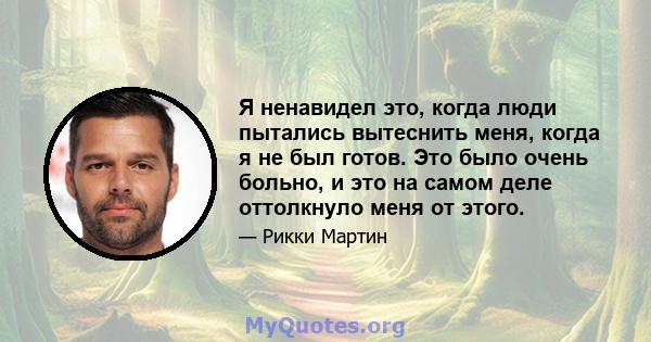 Я ненавидел это, когда люди пытались вытеснить меня, когда я не был готов. Это было очень больно, и это на самом деле оттолкнуло меня от этого.