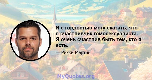 Я с гордостью могу сказать, что я счастливчик гомосексуалиста. Я очень счастлив быть тем, кто я есть.