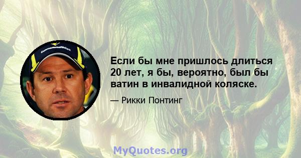 Если бы мне пришлось длиться 20 лет, я бы, вероятно, был бы ватин в инвалидной коляске.