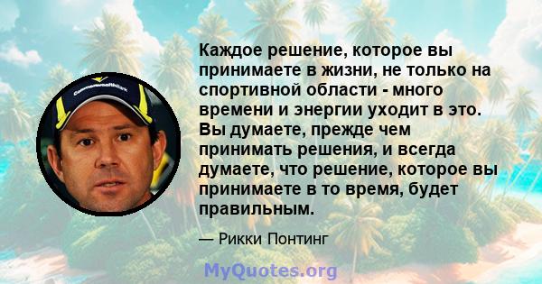 Каждое решение, которое вы принимаете в жизни, не только на спортивной области - много времени и энергии уходит в это. Вы думаете, прежде чем принимать решения, и всегда думаете, что решение, которое вы принимаете в то