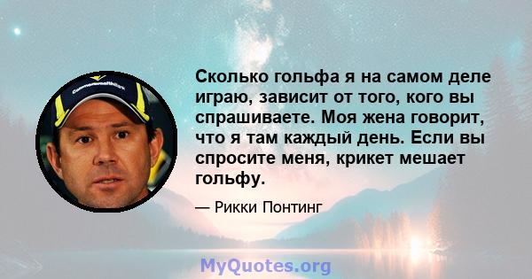 Сколько гольфа я на самом деле играю, зависит от того, кого вы спрашиваете. Моя жена говорит, что я там каждый день. Если вы спросите меня, крикет мешает гольфу.