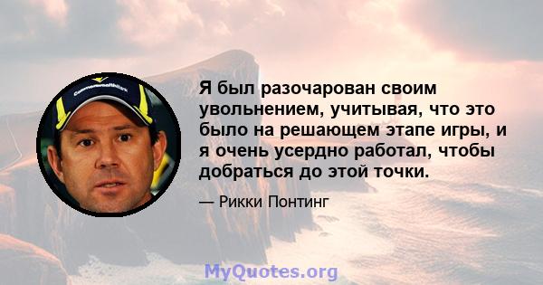 Я был разочарован своим увольнением, учитывая, что это было на решающем этапе игры, и я очень усердно работал, чтобы добраться до этой точки.