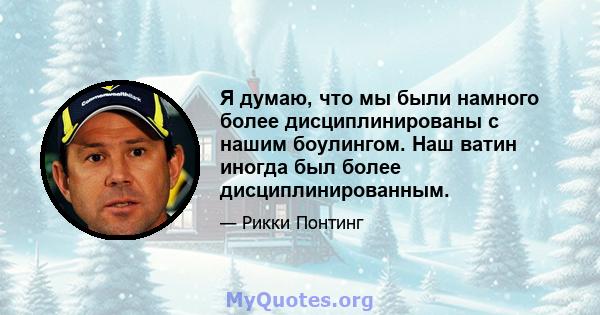 Я думаю, что мы были намного более дисциплинированы с нашим боулингом. Наш ватин иногда был более дисциплинированным.