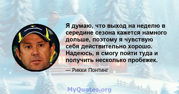 Я думаю, что выход на неделю в середине сезона кажется намного дольше, поэтому я чувствую себя действительно хорошо. Надеюсь, я смогу пойти туда и получить несколько пробежек.