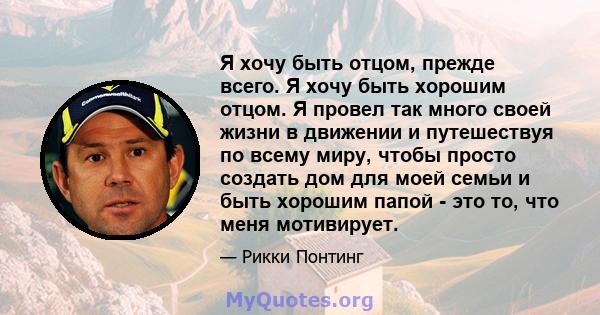 Я хочу быть отцом, прежде всего. Я хочу быть хорошим отцом. Я провел так много своей жизни в движении и путешествуя по всему миру, чтобы просто создать дом для моей семьи и быть хорошим папой - это то, что меня