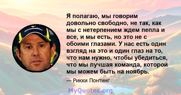 Я полагаю, мы говорим довольно свободно, не так, как мы с нетерпением ждем пепла и все, и мы есть, но это не с обоими глазами. У нас есть один взгляд на это и один глаз на то, что нам нужно, чтобы убедиться, что мы