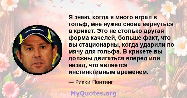 Я знаю, когда я много играл в гольф, мне нужно снова вернуться в крикет. Это не столько другая форма качелей, больше факт, что вы стационарны, когда ударили по мячу для гольфа. В крикете вы должны двигаться вперед или